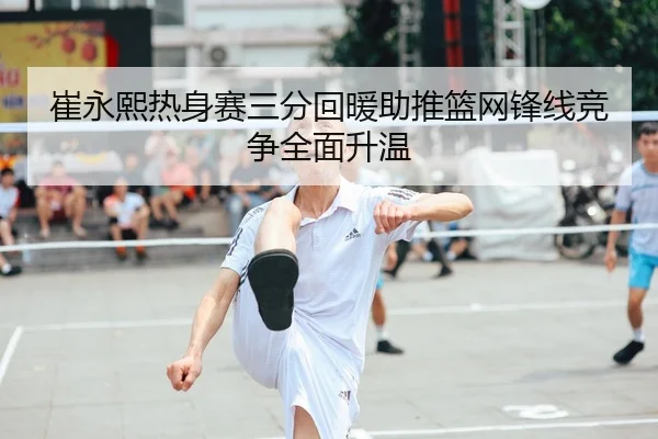 崔永熙热身赛三分回暖助推篮网锋线竞争全面升温
