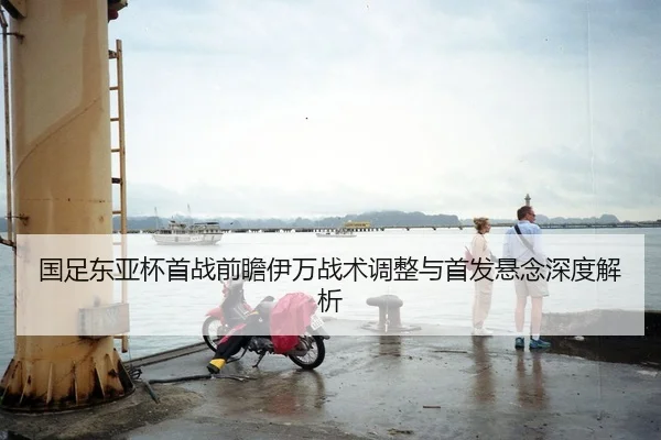 国足东亚杯首战前瞻伊万战术调整与首发悬念深度解析