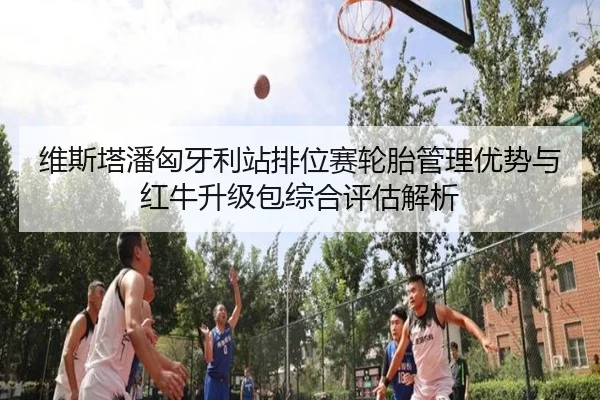 维斯塔潘匈牙利站排位赛轮胎管理优势与红牛升级包综合评估解析