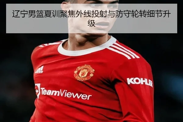 辽宁男篮夏训聚焦外线投射与防守轮转细节升级