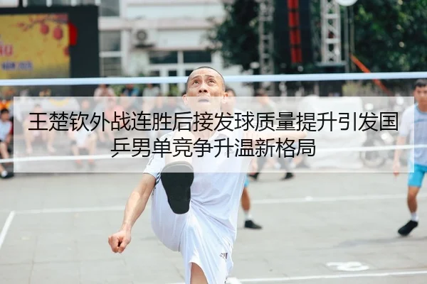 王楚钦外战连胜后接发球质量提升引发国乒男单竞争升温新格局